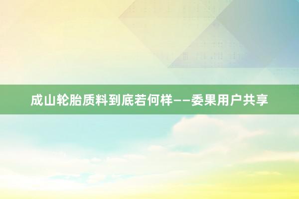 成山轮胎质料到底若何样——委果用户共享