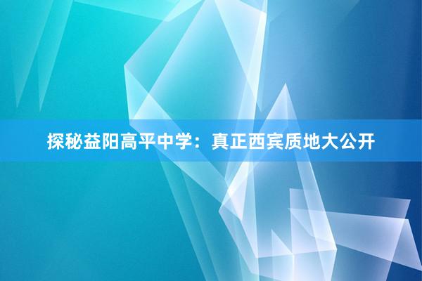 探秘益阳高平中学：真正西宾质地大公开
