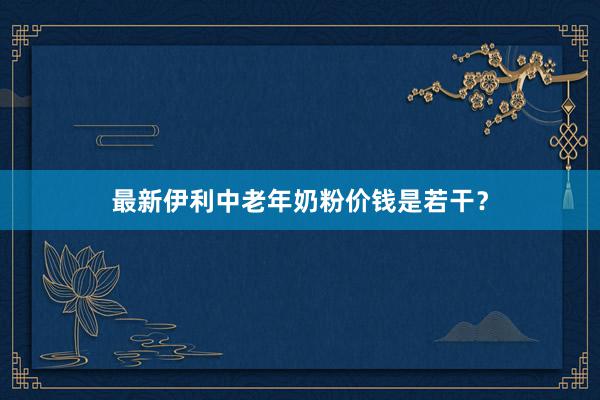 最新伊利中老年奶粉价钱是若干？