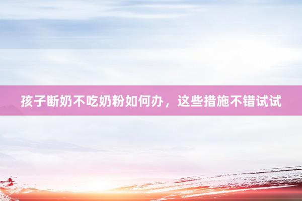 孩子断奶不吃奶粉如何办，这些措施不错试试
