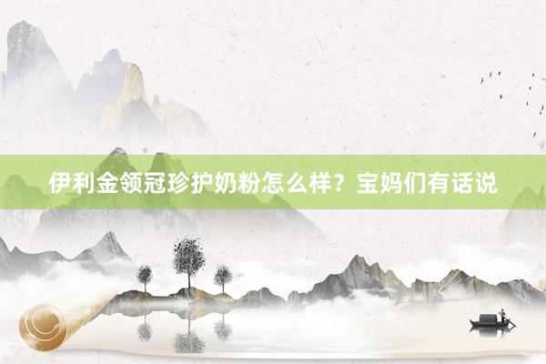伊利金领冠珍护奶粉怎么样？宝妈们有话说