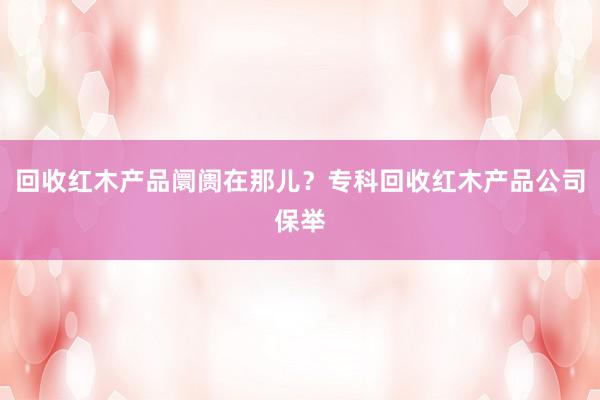 回收红木产品阛阓在那儿？专科回收红木产品公司保举