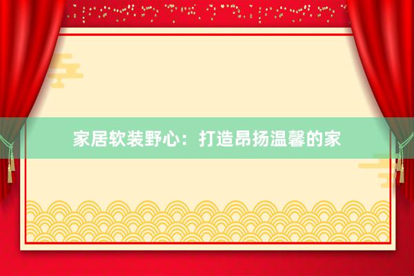 家居软装野心：打造昂扬温馨的家