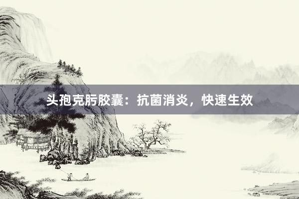 头孢克肟胶囊：抗菌消炎，快速生效